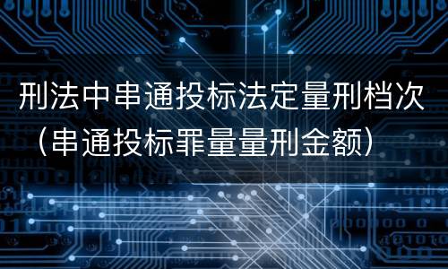 刑法中串通投标法定量刑档次（串通投标罪量量刑金额）