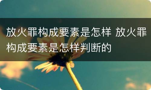 放火罪构成要素是怎样 放火罪构成要素是怎样判断的