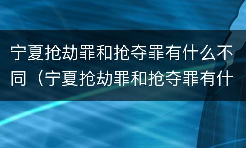 宁夏抢劫罪和抢夺罪有什么不同（宁夏抢劫罪和抢夺罪有什么不同吗）