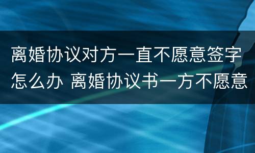 离婚协议对方一直不愿意签字怎么办 离婚协议书一方不愿意签字