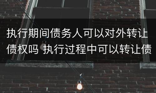 执行期间债务人可以对外转让债权吗 执行过程中可以转让债权吗