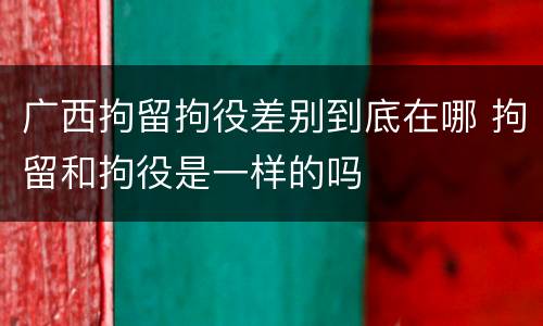 广西拘留拘役差别到底在哪 拘留和拘役是一样的吗