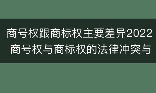 商号权跟商标权主要差异2022 商号权与商标权的法律冲突与解决