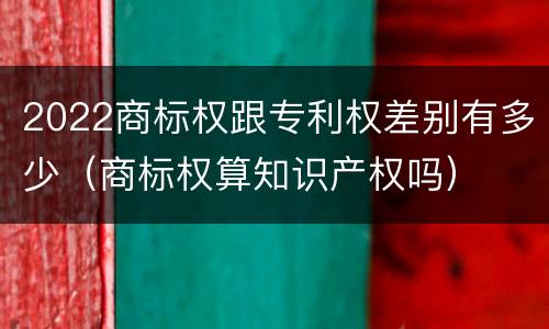 2022商标权跟专利权差别有多少（商标权算知识产权吗）