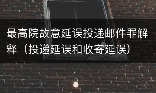 最高院故意延误投递邮件罪解释（投递延误和收寄延误）