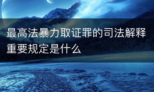 最高法暴力取证罪的司法解释重要规定是什么