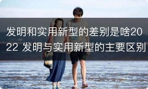 发明和实用新型的差别是啥2022 发明与实用新型的主要区别