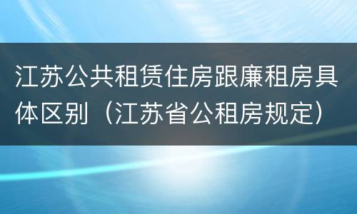 江苏公共租赁住房跟廉租房具体区别（江苏省公租房规定）
