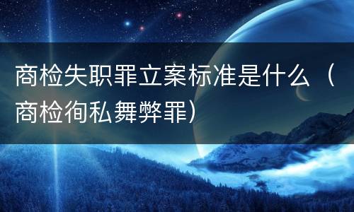 商检失职罪立案标准是什么（商检徇私舞弊罪）