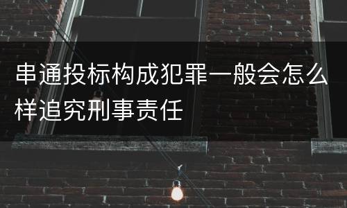 串通投标构成犯罪一般会怎么样追究刑事责任