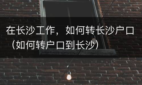 在长沙工作，如何转长沙户口（如何转户口到长沙）