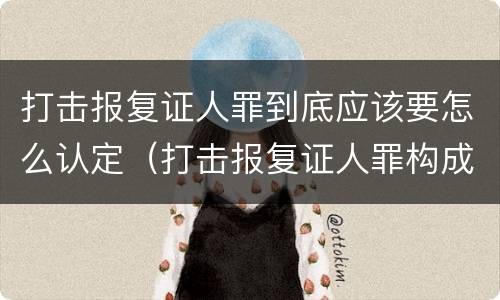 打击报复证人罪到底应该要怎么认定（打击报复证人罪构成要件）