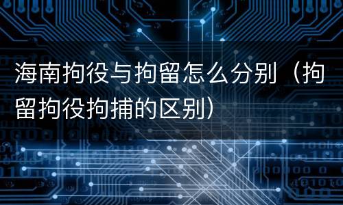 海南拘役与拘留怎么分别（拘留拘役拘捕的区别）