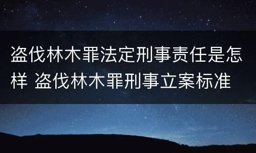盗伐林木罪法定刑事责任是怎样 盗伐林木罪刑事立案标准