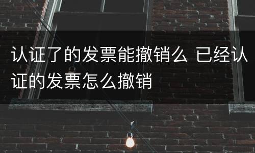 认证了的发票能撤销么 已经认证的发票怎么撤销