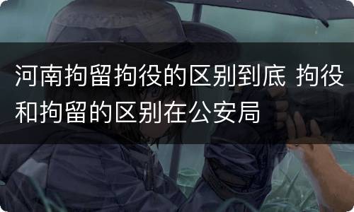 河南拘留拘役的区别到底 拘役和拘留的区别在公安局
