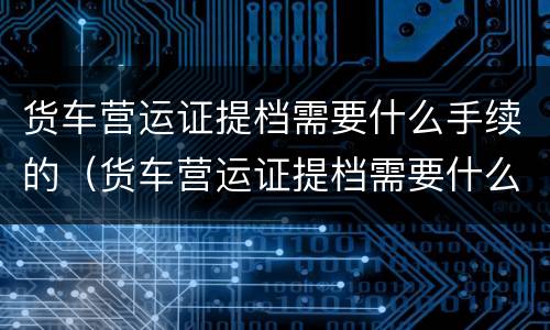 货车营运证提档需要什么手续的（货车营运证提档需要什么手续的材料）