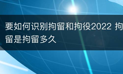 要如何识别拘留和拘役2022 拘留是拘留多久