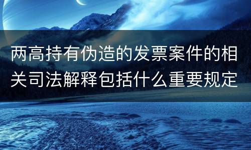 两高持有伪造的发票案件的相关司法解释包括什么重要规定