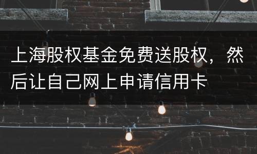 上海股权基金免费送股权，然后让自己网上申请信用卡
