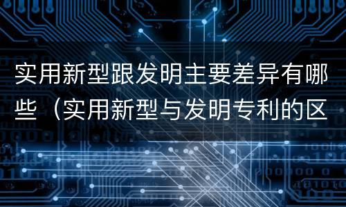 实用新型跟发明主要差异有哪些（实用新型与发明专利的区别有哪些）