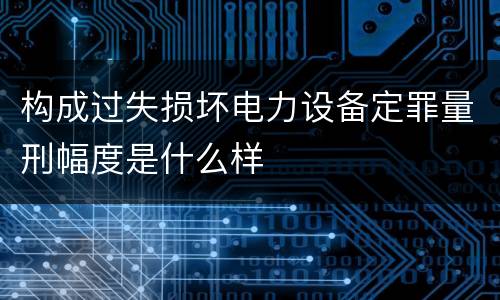 构成过失损坏电力设备定罪量刑幅度是什么样