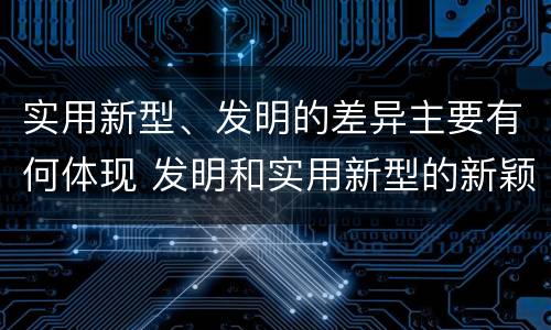 实用新型、发明的差异主要有何体现 发明和实用新型的新颖性是指