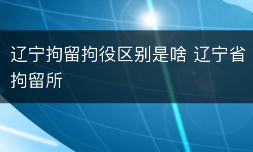 辽宁拘留拘役区别是啥 辽宁省拘留所