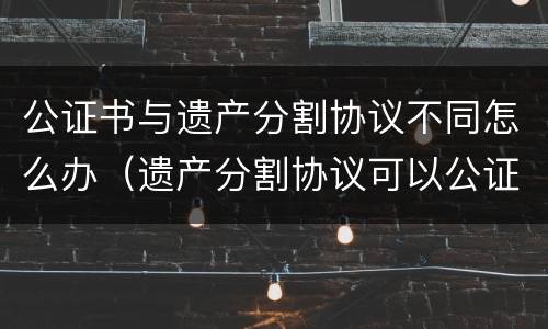 公证书与遗产分割协议不同怎么办（遗产分割协议可以公证吗）