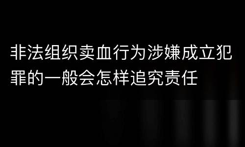 非法组织卖血行为涉嫌成立犯罪的一般会怎样追究责任