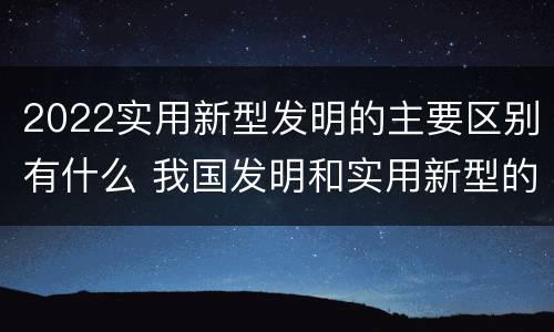 2022实用新型发明的主要区别有什么 我国发明和实用新型的标准