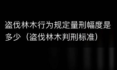 盗伐林木行为规定量刑幅度是多少（盗伐林木判刑标准）