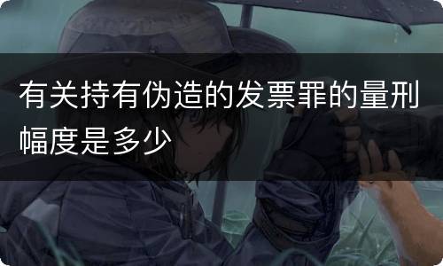 有关持有伪造的发票罪的量刑幅度是多少