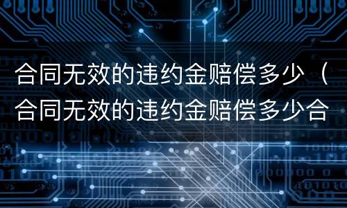 合同无效的违约金赔偿多少（合同无效的违约金赔偿多少合法）