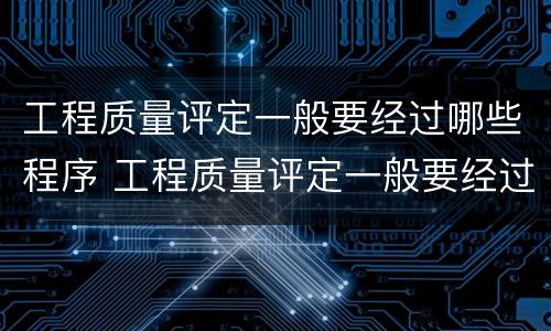 工程质量评定一般要经过哪些程序 工程质量评定一般要经过什么程序
