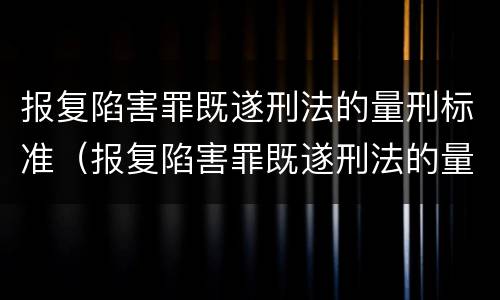 报复陷害罪既遂刑法的量刑标准（报复陷害罪既遂刑法的量刑标准是）
