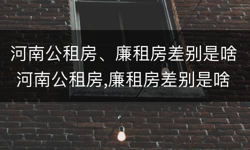 河南公租房、廉租房差别是啥 河南公租房,廉租房差别是啥啊