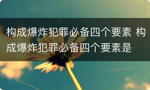 构成爆炸犯罪必备四个要素 构成爆炸犯罪必备四个要素是