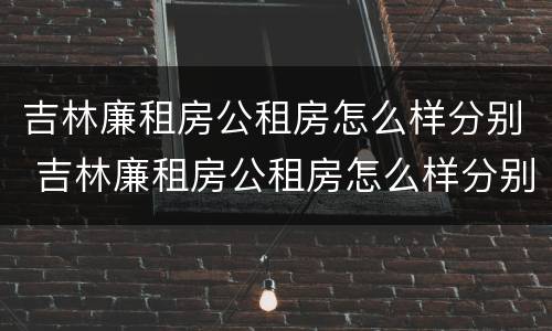 吉林廉租房公租房怎么样分别 吉林廉租房公租房怎么样分别有几套房