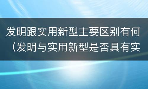 发明跟实用新型主要区别有何（发明与实用新型是否具有实用性）