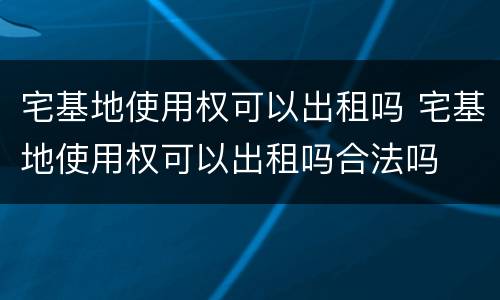 宅基地使用权可以出租吗 宅基地使用权可以出租吗合法吗