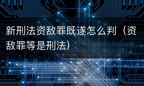 新刑法资敌罪既遂怎么判（资敌罪等是刑法）