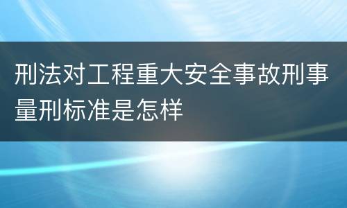 刑法对工程重大安全事故刑事量刑标准是怎样