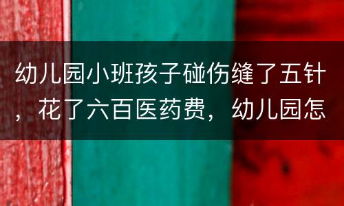 幼儿园小班孩子碰伤缝了五针，花了六百医药费，幼儿园怎么赔偿