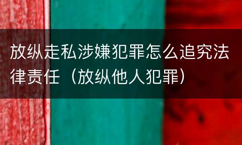放纵走私涉嫌犯罪怎么追究法律责任（放纵他人犯罪）