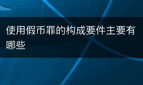 使用假币罪的构成要件主要有哪些