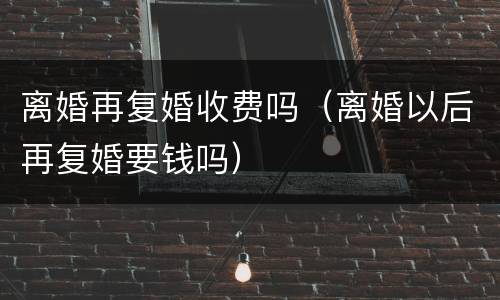 离婚再复婚收费吗（离婚以后再复婚要钱吗）