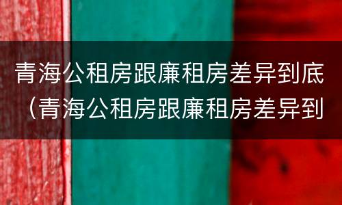 青海公租房跟廉租房差异到底（青海公租房跟廉租房差异到底大不大）