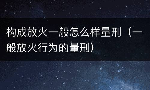 构成放火一般怎么样量刑（一般放火行为的量刑）