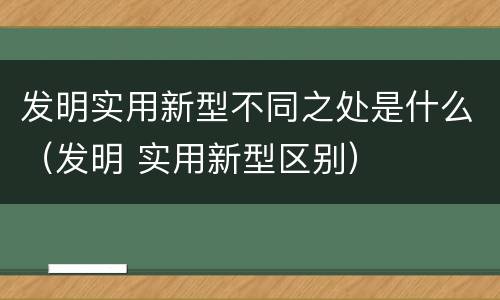 发明实用新型不同之处是什么（发明 实用新型区别）